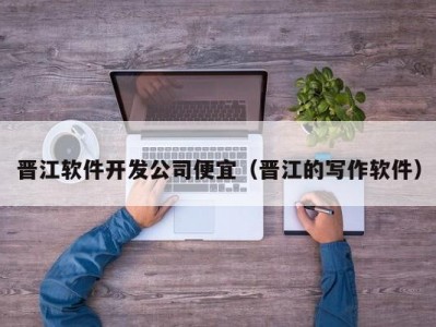 晋江软件开发公司便宜（晋江的写作软件）