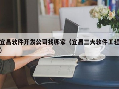 宜昌软件开发公司找哪家（宜昌三大软件工程）