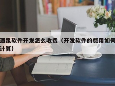 酒泉软件开发怎么收费（开发软件的费用如何计算）