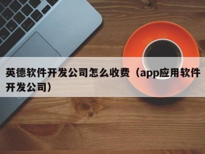 英德软件开发公司怎么收费（app应用软件开发公司）