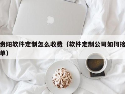 贵阳软件定制怎么收费（软件定制公司如何接单）