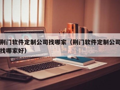 荆门软件定制公司找哪家（荆门软件定制公司找哪家好）