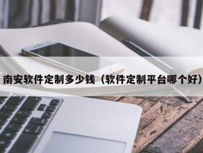 南安软件定制多少钱（软件定制平台哪个好）