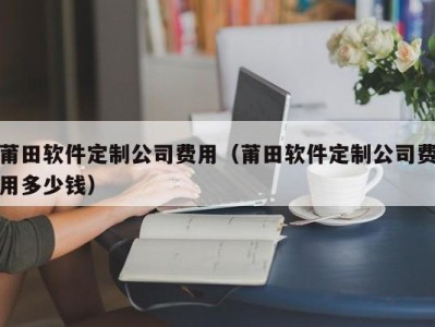莆田软件定制公司费用（莆田软件定制公司费用多少钱）