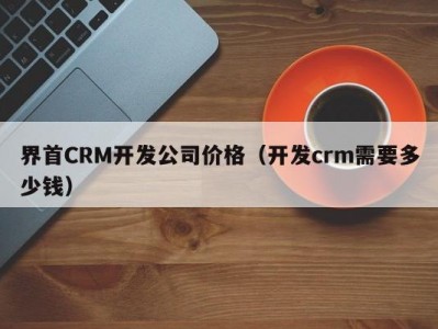 界首CRM开发公司价格（开发crm需要多少钱）