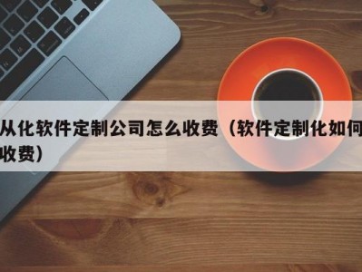 从化软件定制公司怎么收费（软件定制化如何收费）