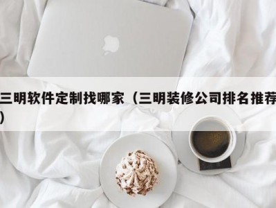 三明软件定制找哪家（三明装修公司排名推荐）
