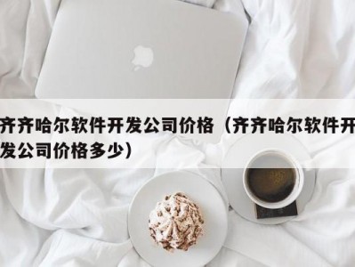齐齐哈尔软件开发公司价格（齐齐哈尔软件开发公司价格多少）